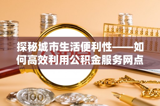 高唐探秘城市生活便利性——如何高效利用公积金服务网点查询工具