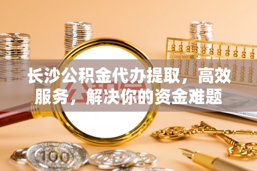 高唐长沙公积金代办提取，高效服务，解决你的资金难题