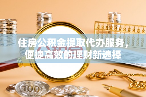 高唐住房公积金提取代办服务，便捷高效的理财新选择