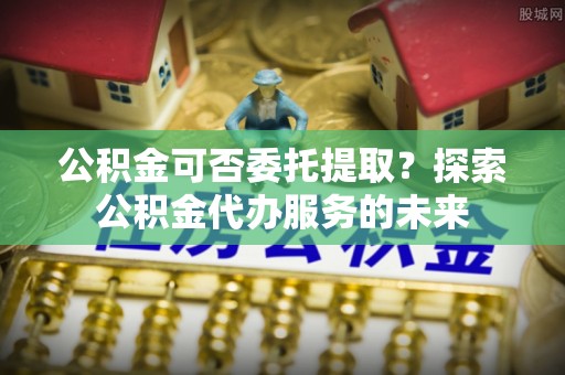 高唐公积金可否委托提取？探索公积金代办服务的未来