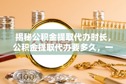 高唐揭秘公积金提取代办时长，公积金提取代办要多久，一文读懂全流程