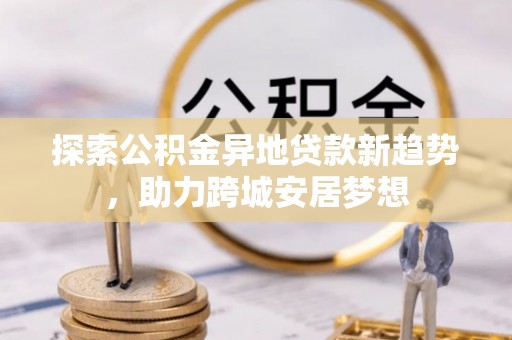 高唐探索公积金异地贷款新趋势，助力跨城安居梦想