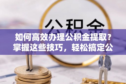 高唐如何高效办理公积金提取？掌握这些技巧，轻松搞定公积金代办提取