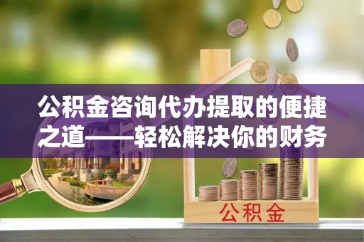 高唐公积金咨询代办提取的便捷之道——轻松解决你的财务难题